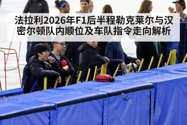 法拉利2026年F1后半程勒克莱尔与汉密尔顿队内顺位及车队指令走向解析